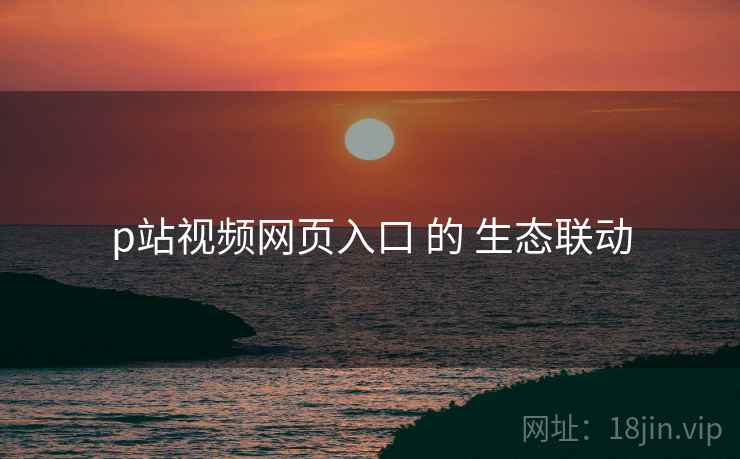 p站视频网页入口 的 生态联动  第1张