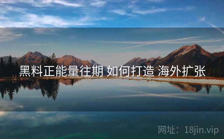 黑料正能量往期 如何打造 海外扩张  第2张