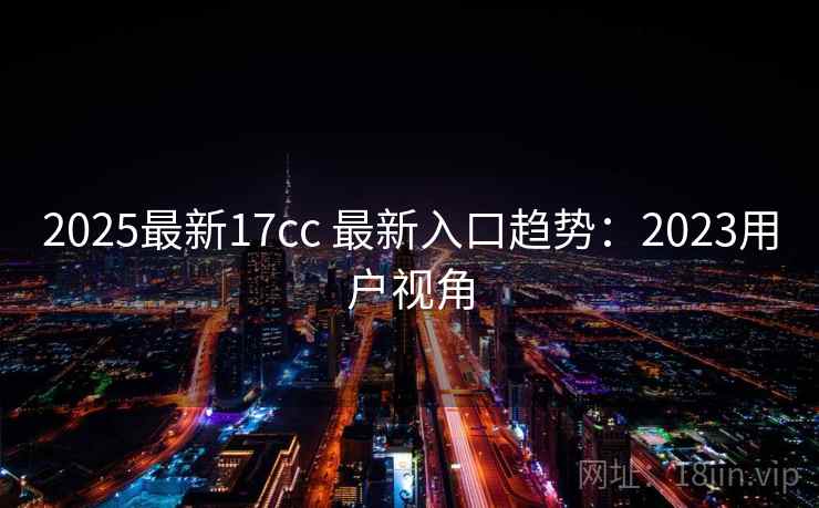 2025最新17cc 最新入口趋势：2023用户视角  第1张