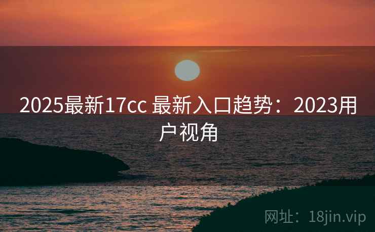 2025最新17cc 最新入口趋势：2023用户视角  第2张