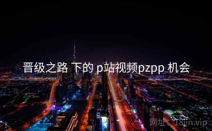 晋级之路 下的 p站视频pzpp 机会  第2张