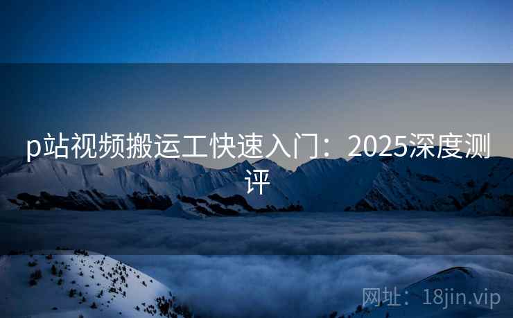 p站视频搬运工快速入门：2025深度测评  第1张