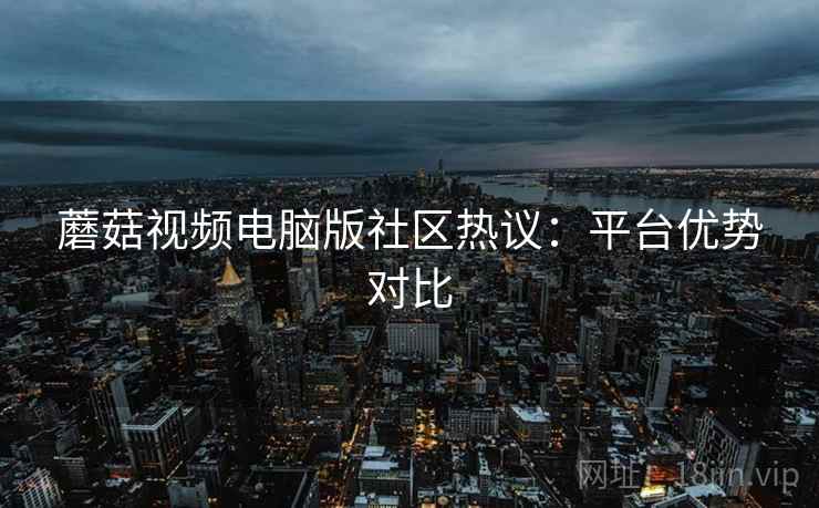 蘑菇视频电脑版社区热议：平台优势对比  第1张