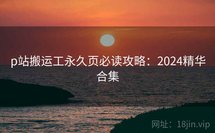 p站搬运工永久页必读攻略：2024精华合集  第1张