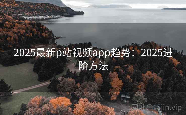 2025最新p站视频app趋势：2025进阶方法  第1张