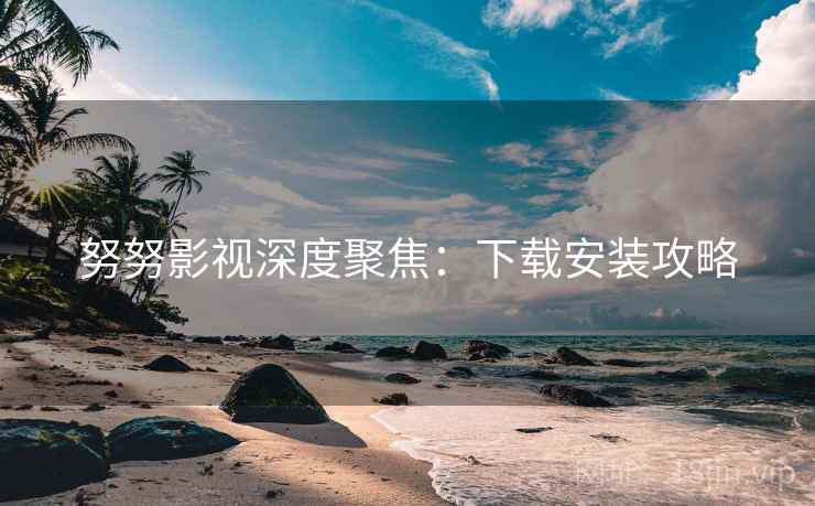 努努影视深度聚焦：下载安装攻略  第2张